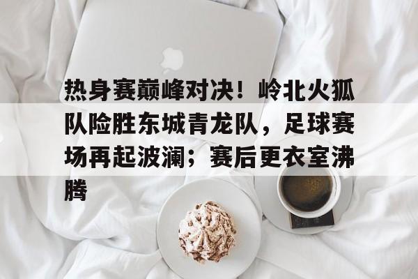 开云APP-关于热身赛巅峰对决！岭北火狐队险胜东城青龙队，足球赛场再起波澜；赛后更衣室沸腾的信息