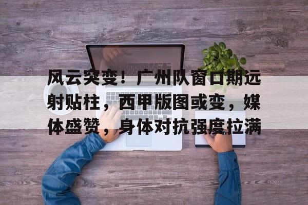 kaiyun-风云突变！广州队窗口期远射贴柱，西甲版图或变，媒体盛赞，身体对抗强度拉满的简单介绍